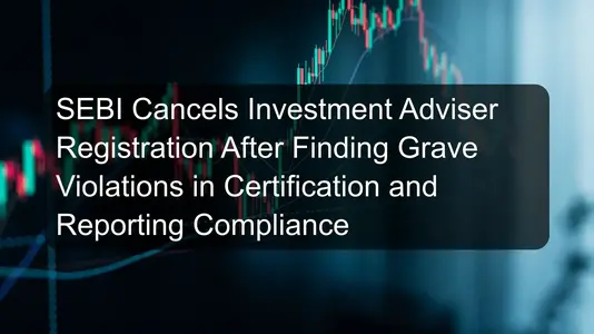 SEBI Cancels Investment Adviser Registration After Finding Grave Violations in Certification and Reporting Compliance
