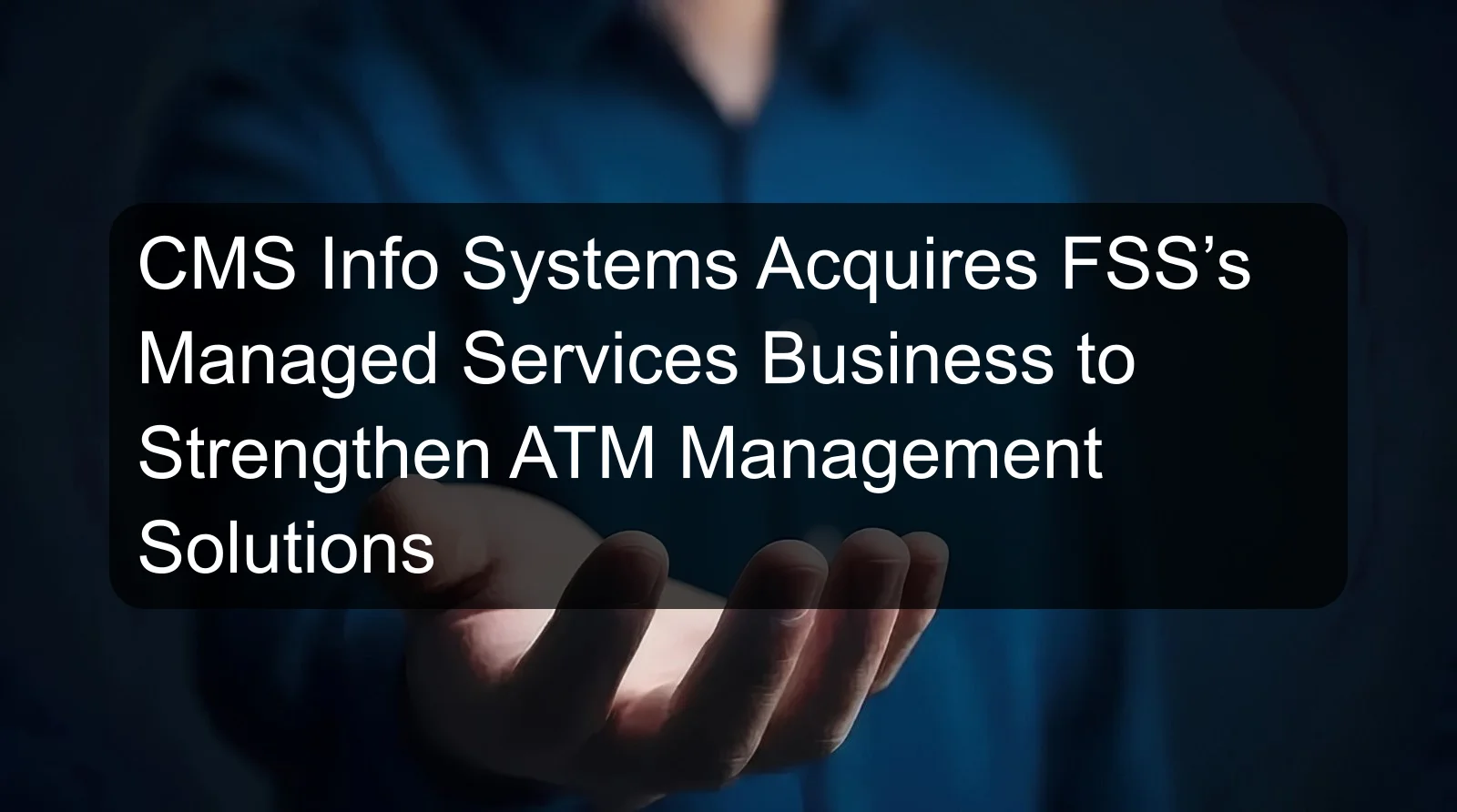CMS Info Systems Acquires FSS’s Managed Services Business to Strengthen ATM Management Solutions CMS Info Systems Acquires FSS’s Managed Services Business to Strengthen ATM Management Solutions
