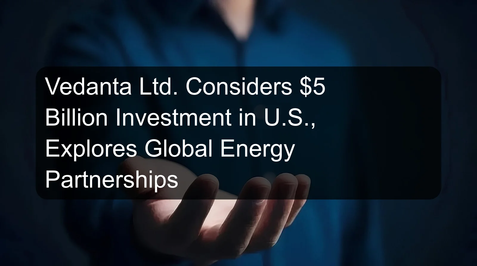 Vedanta Ltd. Considers $5 Billion Investment in U.S., Explores Global Energy Partnerships