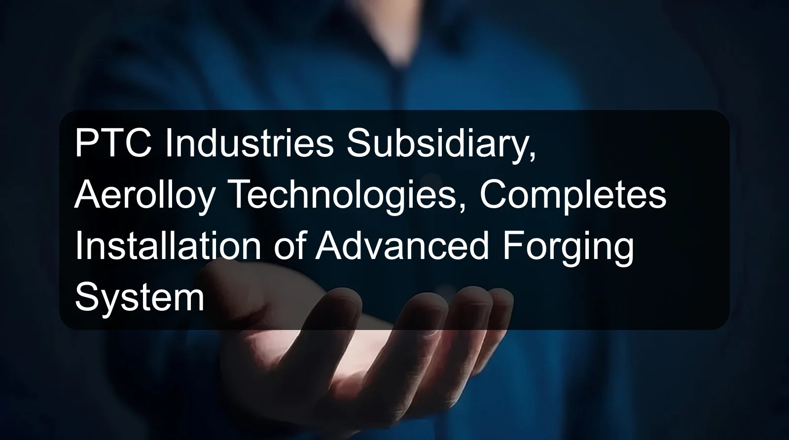 PTC Industries Subsidiary, Aerolloy Technologies, Completes Installation of Advanced Forging System PTC Industries Subsidiary, Aerolloy Technologies, Completes Installation of Advanced Forging System