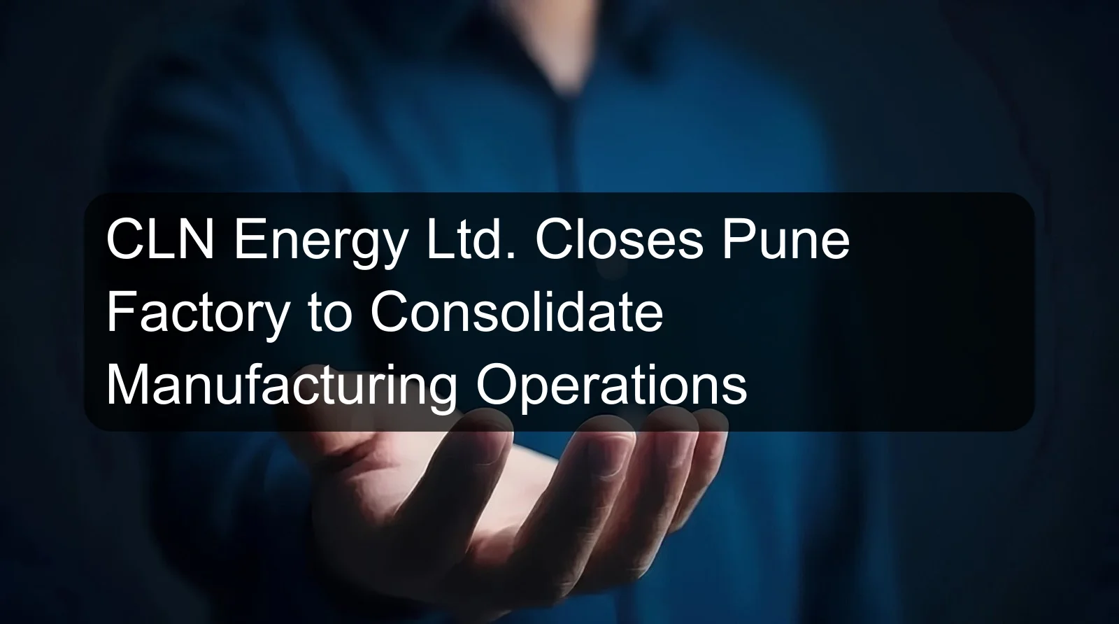 CLN Energy Ltd. Closes Pune Factory to Consolidate Manufacturing Operations