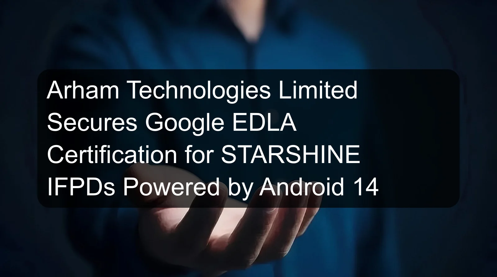 Arham Technologies Limited Secures Google EDLA Certification for STARSHINE IFPDs Powered by Android 14