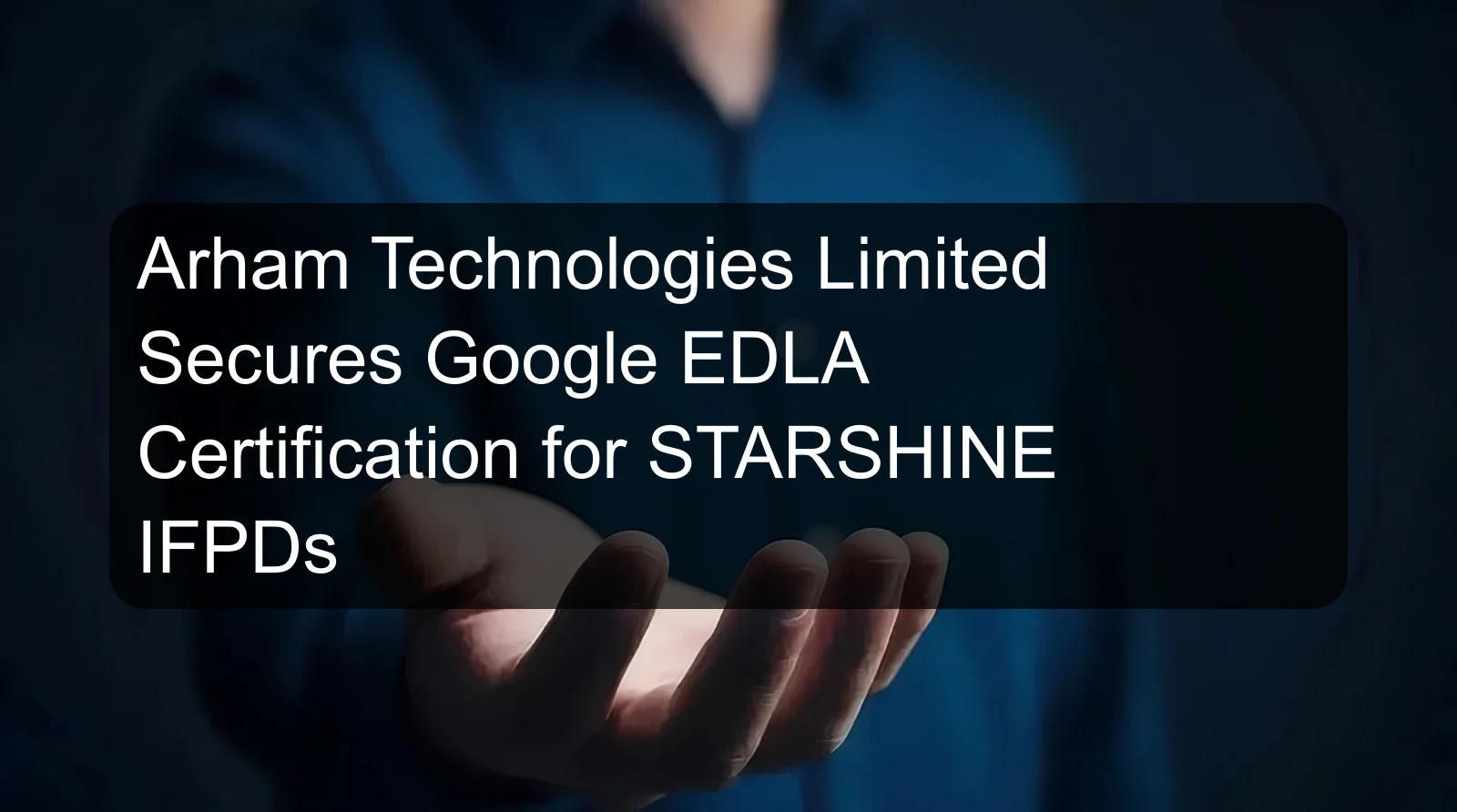 Arham Technologies Limited Secures Google EDLA Certification for STARSHINE IFPDs