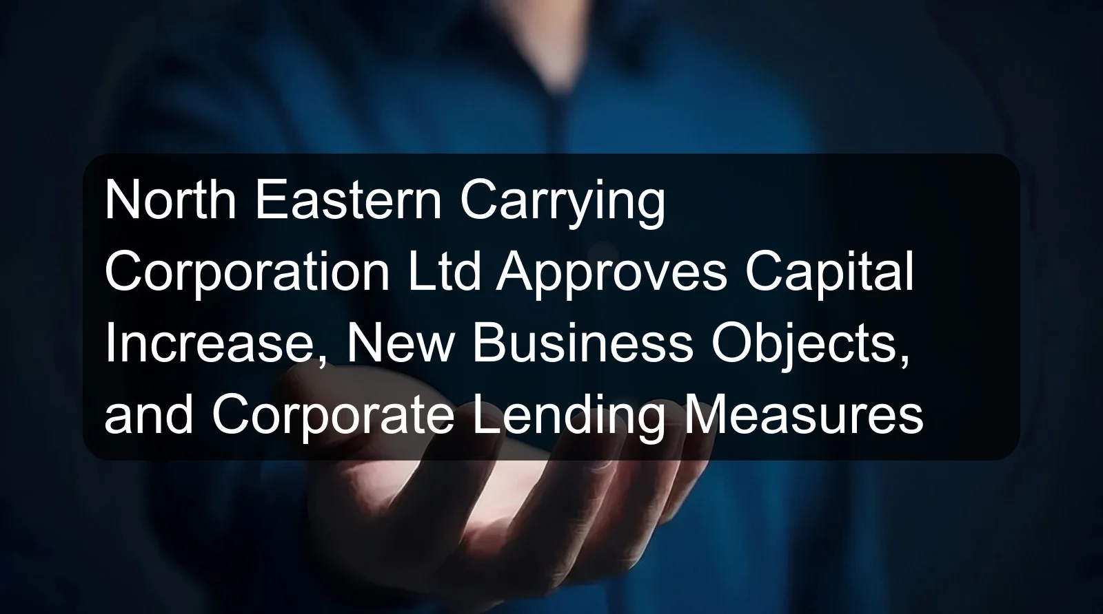 North Eastern Carrying Corporation Ltd Approves Capital Increase, New Business Objects, and Corporate Lending Measures