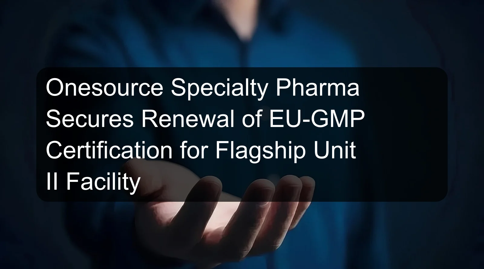 Onesource Specialty Pharma Secures Renewal of EU-GMP Certification for Flagship Unit II Facility