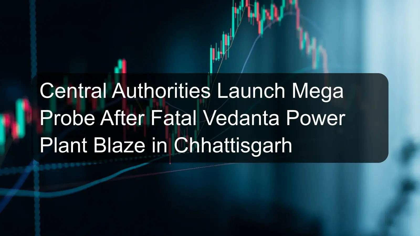 Central Authorities Launch Mega Probe After Fatal Vedanta Power Plant Blaze in Chhattisgarh