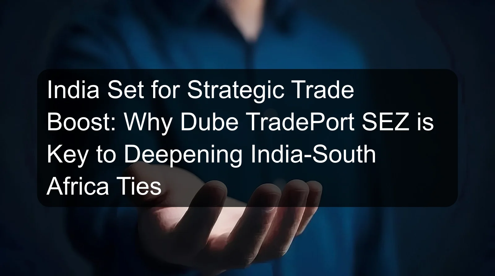 India Set for Strategic Trade Boost: Why Dube TradePort SEZ is Key to Deepening India-South Africa Ties