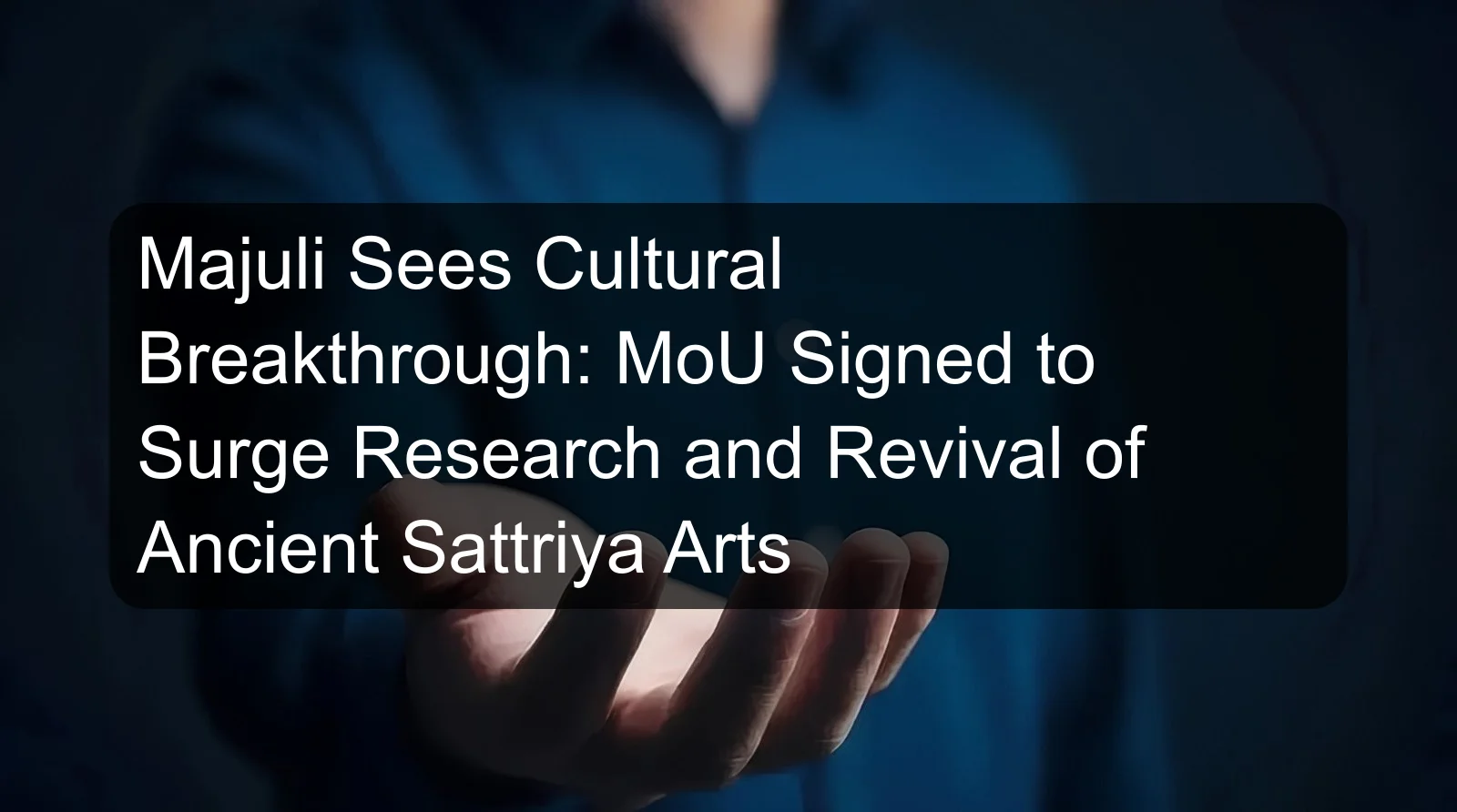 Majuli Sees Cultural Breakthrough: MoU Signed to Surge Research and Revival of Ancient Sattriya Arts