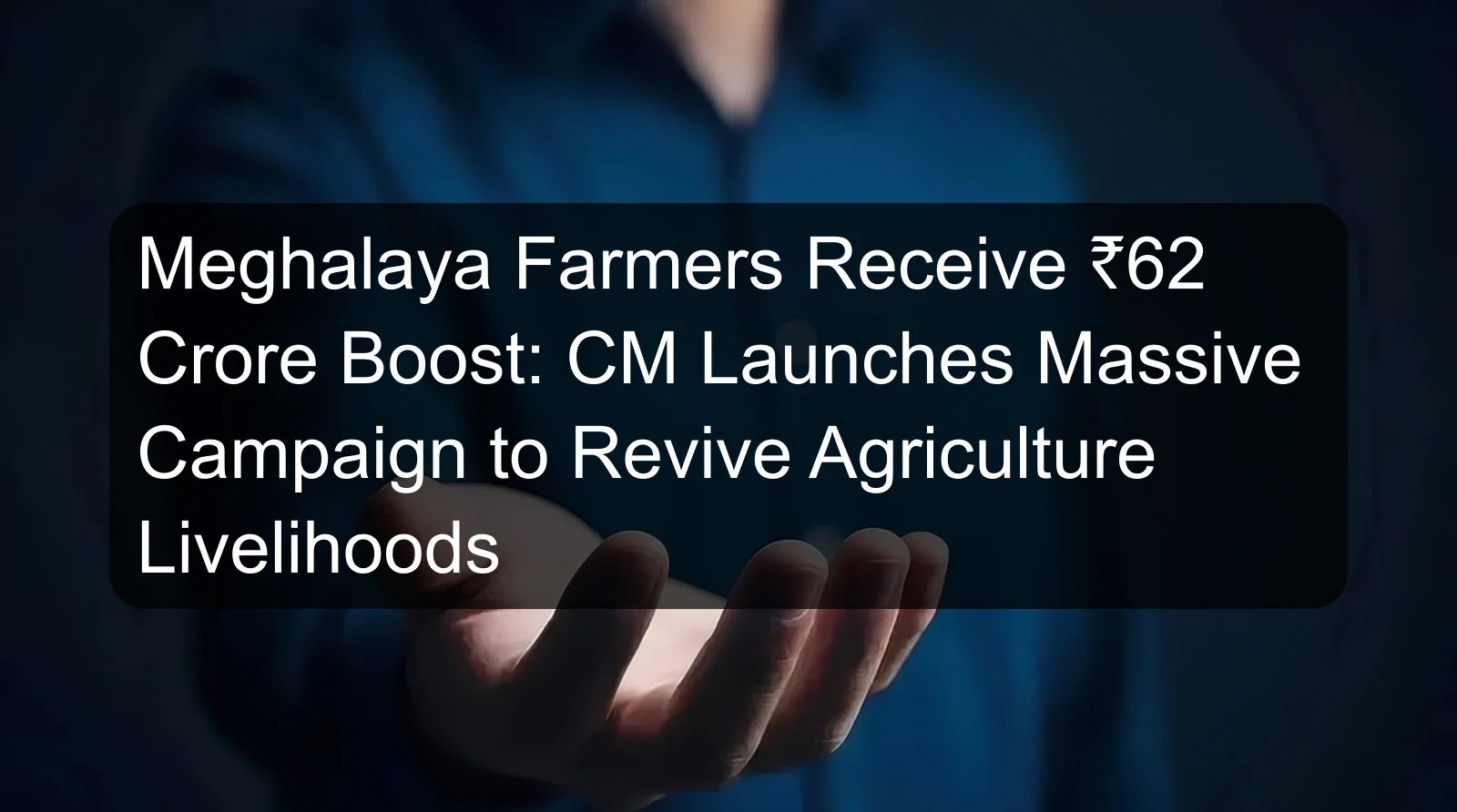 Meghalaya Farmers Receive ₹62 Crore Boost: CM Launches Massive Campaign to Revive Agriculture Livelihoods