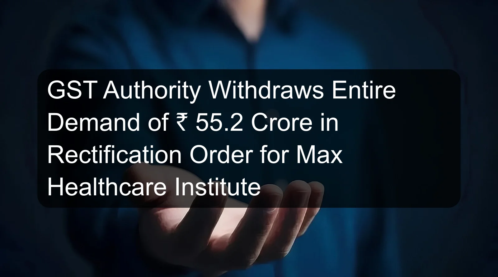 GST Authority Withdraws Entire Demand of ₹ 55.2 Crore in Rectification Order for Max Healthcare Institute