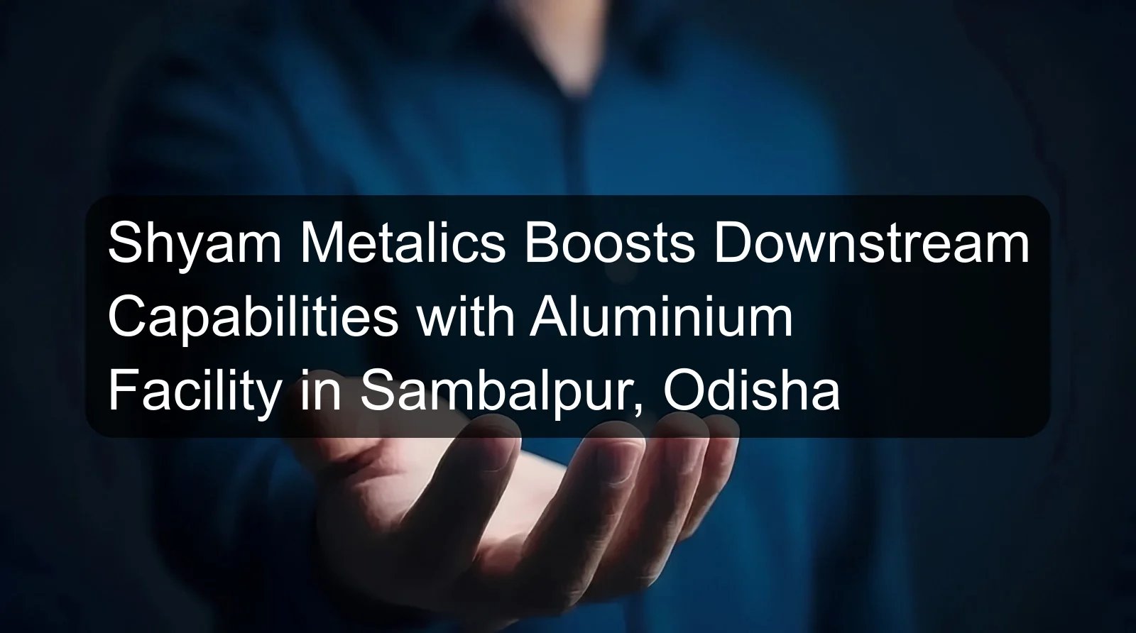 Shyam Metalics Boosts Downstream Capabilities with Aluminium Facility in Sambalpur, Odisha