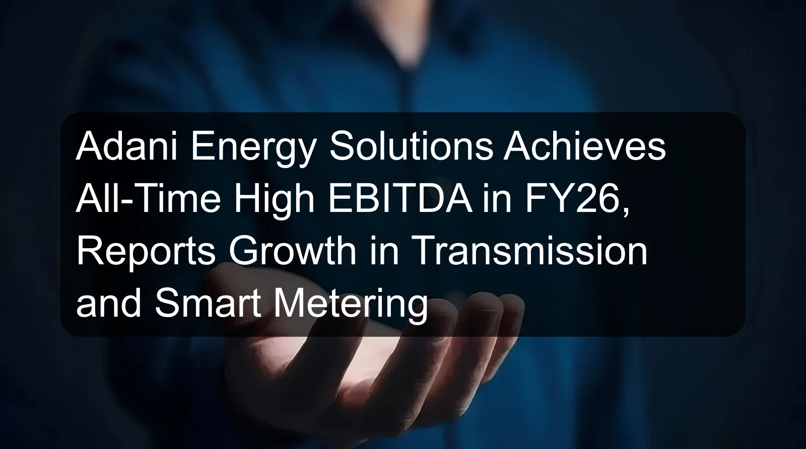Adani Energy Solutions Achieves All-Time High EBITDA in FY26, Reports Growth in Transmission and Smart Metering