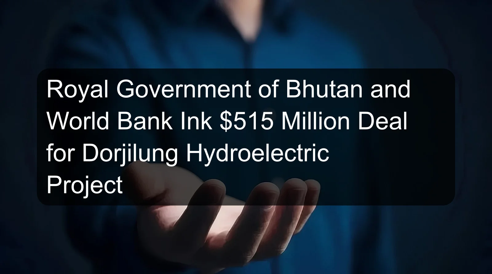 Royal Government of Bhutan and World Bank Ink $515 Million Deal for Dorjilung Hydroelectric Project