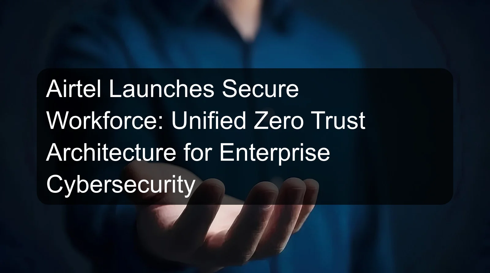Airtel Launches Secure Workforce: Unified Zero Trust Architecture for Enterprise Cybersecurity