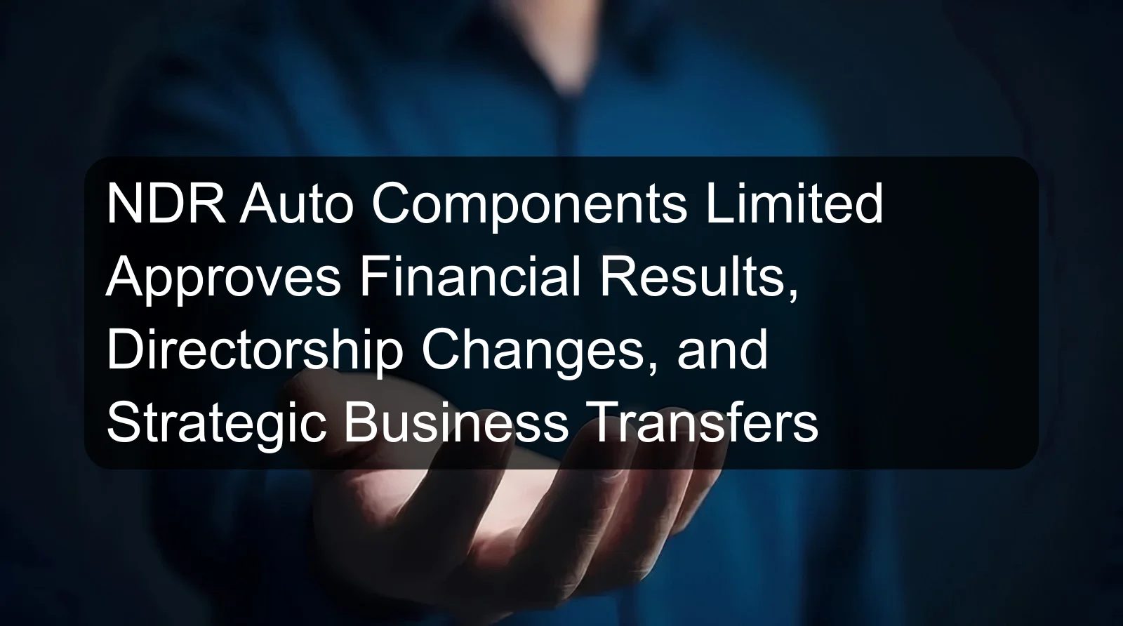 NDR Auto Components Limited Approves Financial Results, Directorship Changes, and Strategic Business Transfers