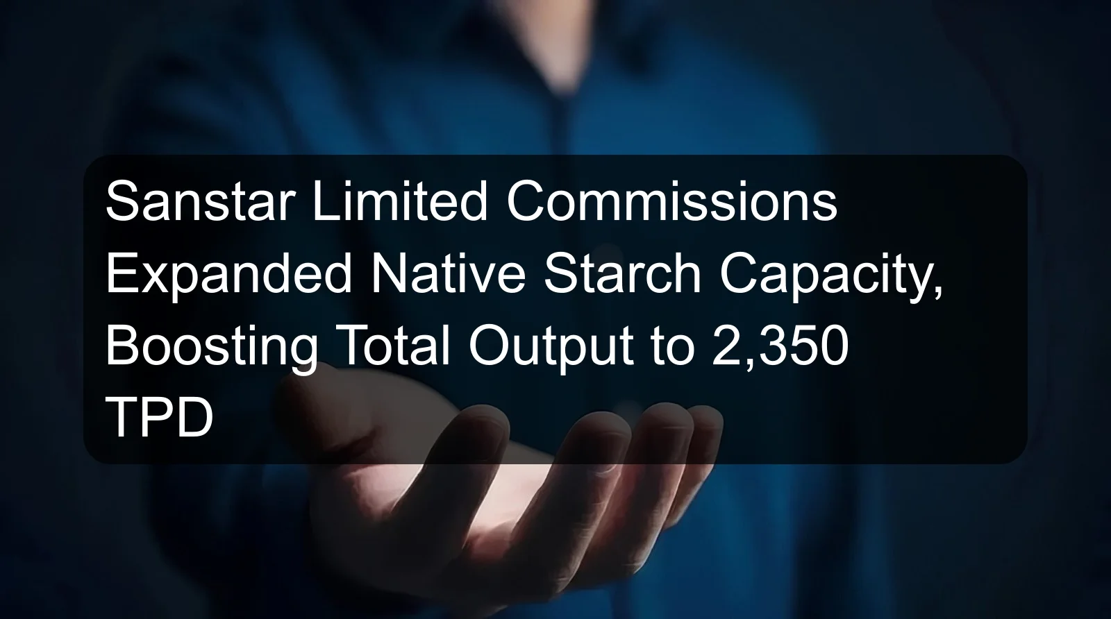 Sanstar Limited Commissions Expanded Native Starch Capacity, Boosting Total Output to 2,350 TPD