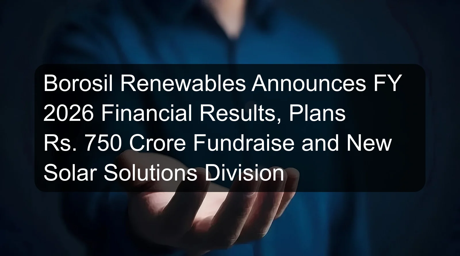 Borosil Renewables Announces FY 2026 Financial Results, Plans Rs. 750 Crore Fundraise and New Solar Solutions Division