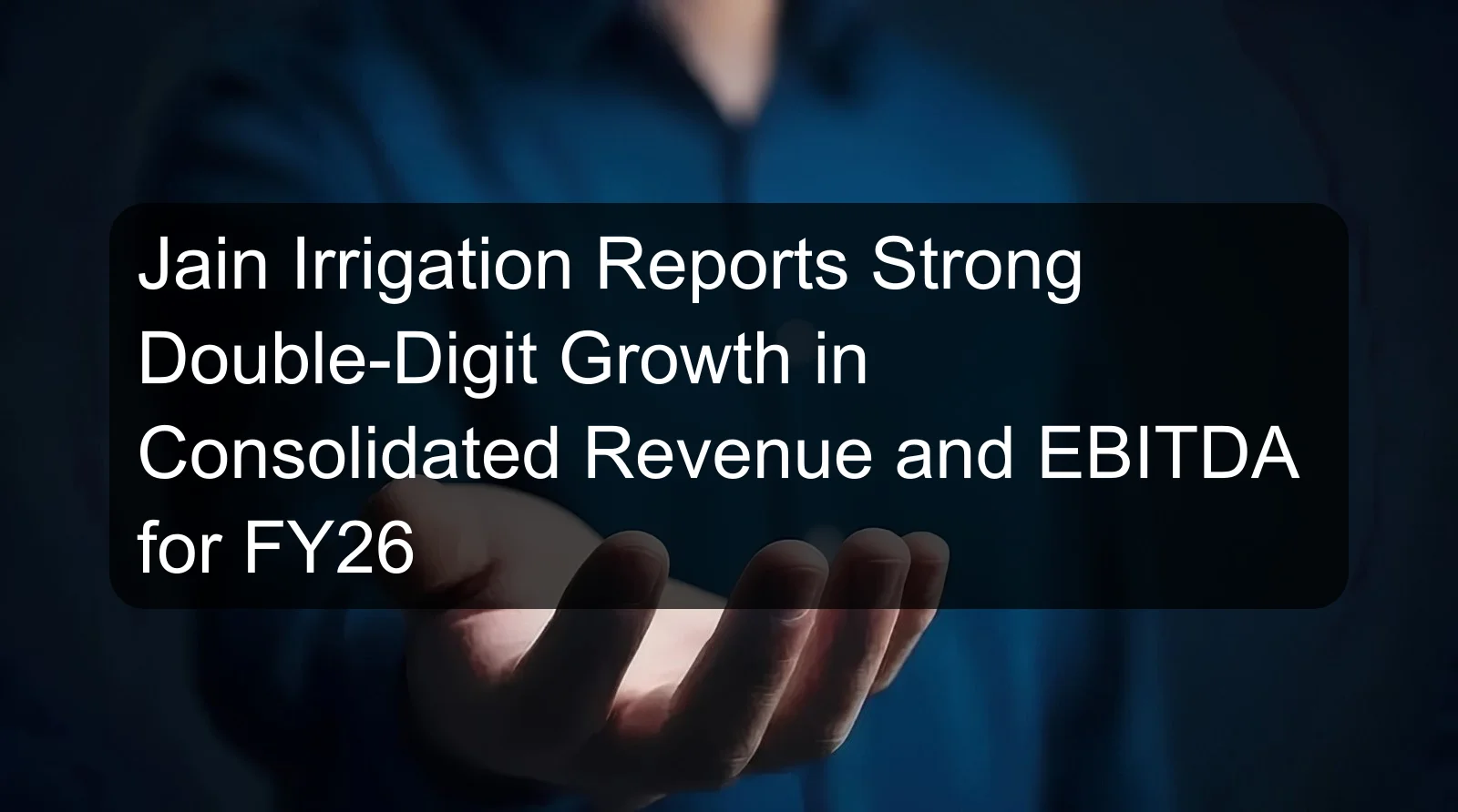 Jain Irrigation Reports Strong Double-Digit Growth in Consolidated Revenue and EBITDA for FY26