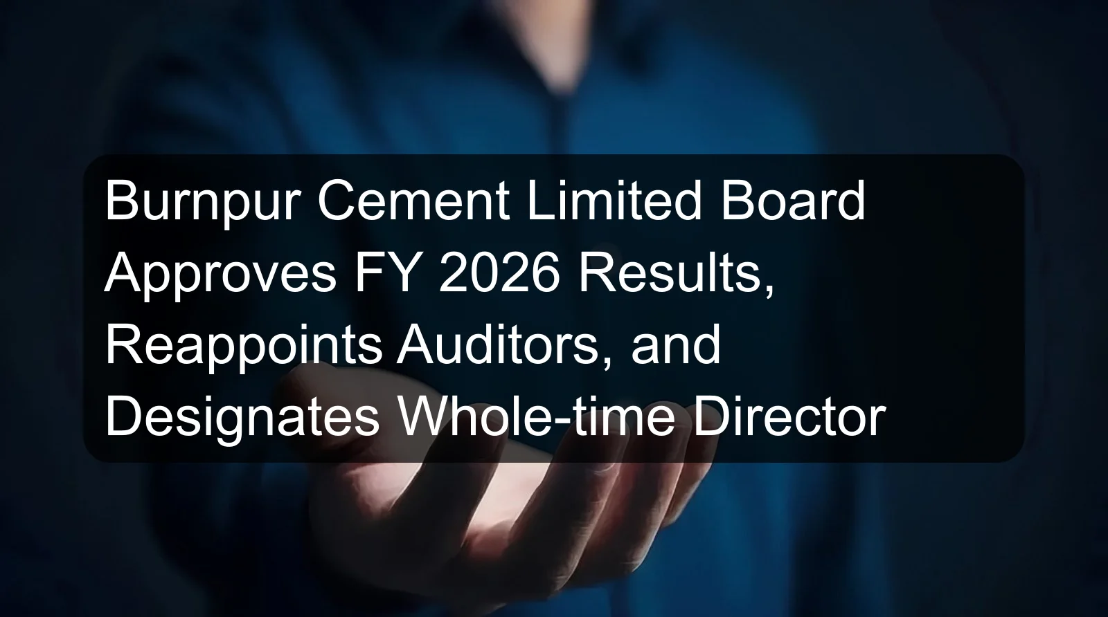 Burnpur Cement Limited Board Approves FY 2026 Results, Reappoints Auditors, and Designates Whole-time Director