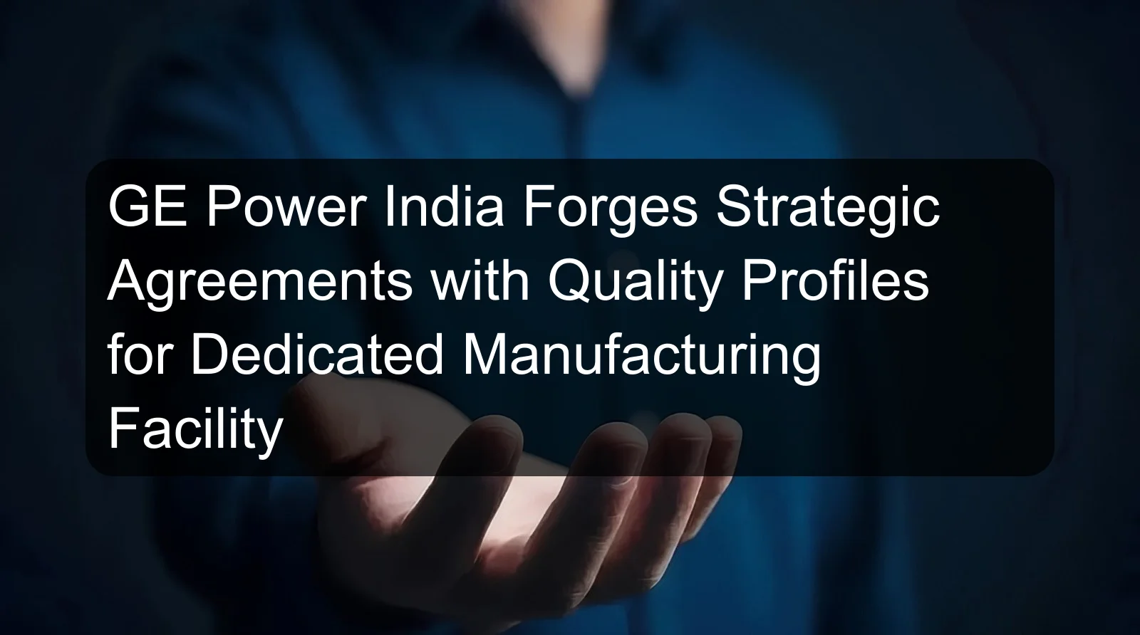 GE Power India Forges Strategic Agreements with Quality Profiles for Dedicated Manufacturing Facility