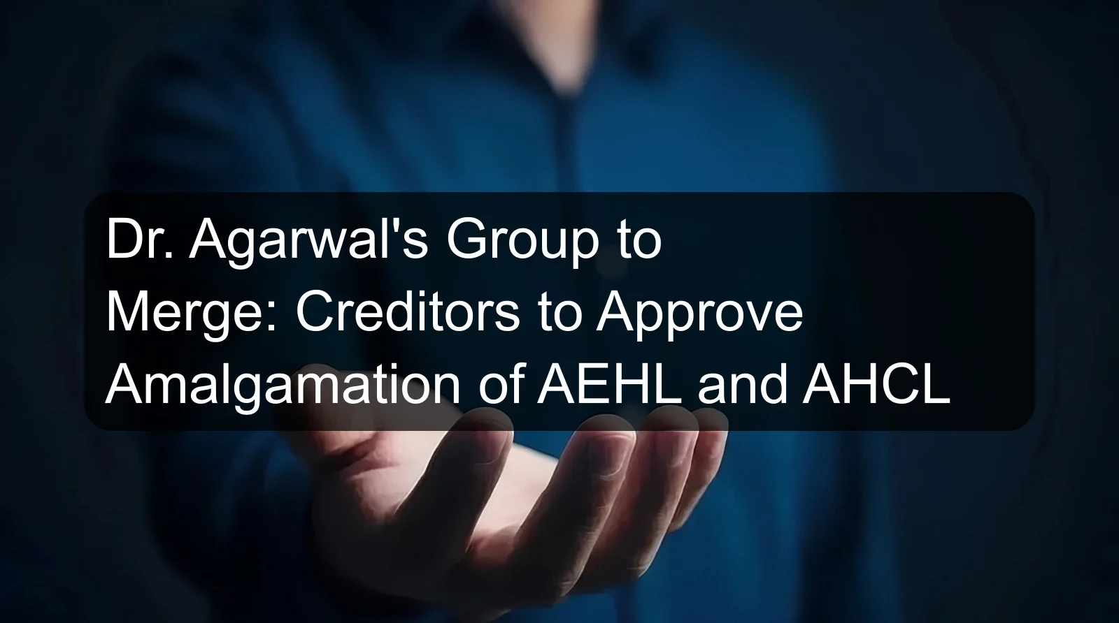 Dr. Agarwal's Group to Merge: Creditors to Approve Amalgamation of AEHL and AHCL
