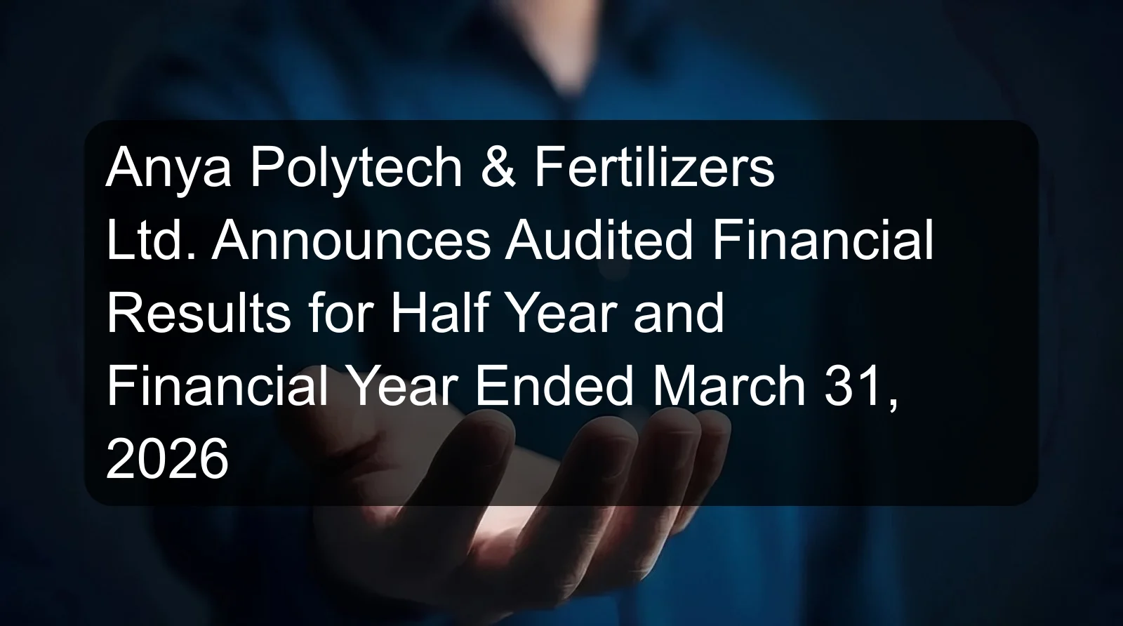 Anya Polytech & Fertilizers Ltd. Announces Audited Financial Results for Half Year and Financial Year Ended March 31, 2026