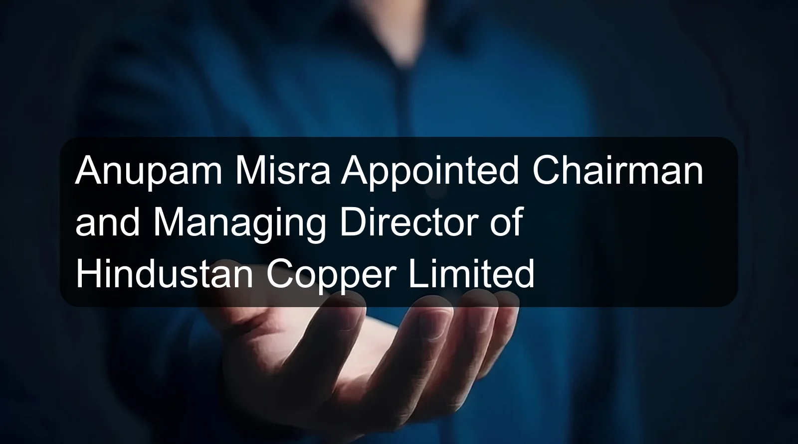Anupam Misra Appointed Chairman and Managing Director of Hindustan Copper Limited
