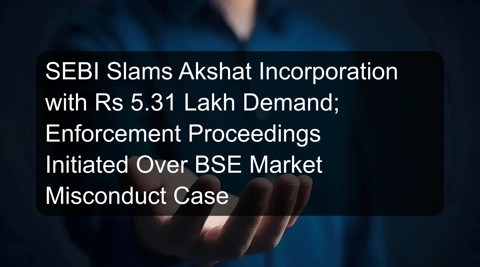 SEBI Slams Akshat Incorporation with Rs 5.31 Lakh Demand; Enforcement Proceedings Initiated Over BSE Market Misconduct Case