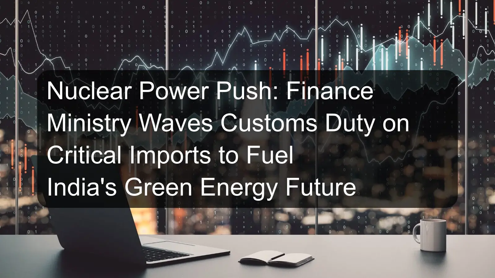 Nuclear Power Push: Finance Ministry Waves Customs Duty on Critical Imports to Fuel India's Green Energy Future