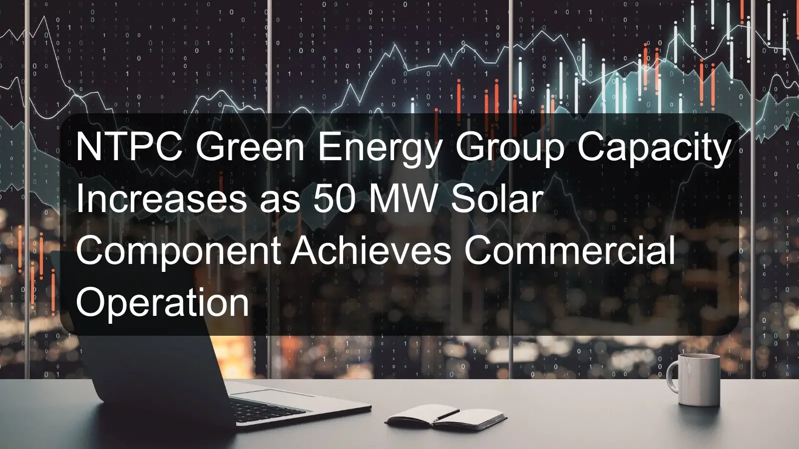 NTPC Green Energy Group Capacity Increases as 50 MW Solar Component Achieves Commercial Operation NTPC Green Energy Group Capacity Increases as 50 MW Solar Component Achieves Commercial Operation