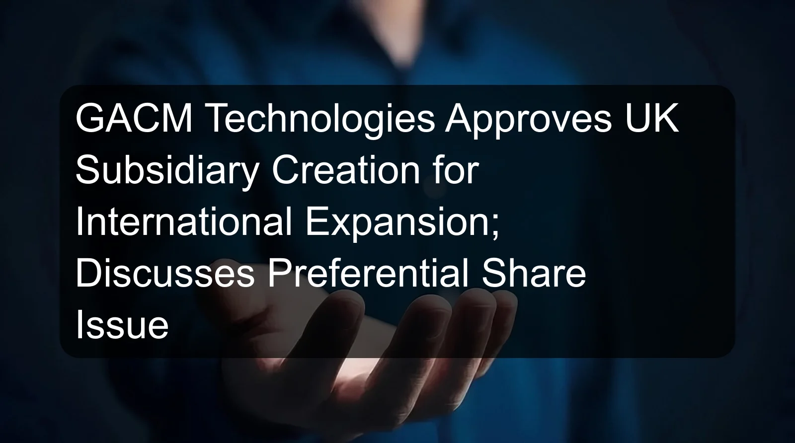 GACM Technologies Approves UK Subsidiary Creation for International Expansion; Discusses Preferential Share Issue
