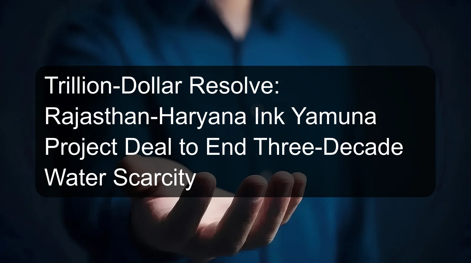 Trillion-Dollar Resolve: Rajasthan-Haryana Ink Yamuna Project Deal to End Three-Decade Water Scarcity