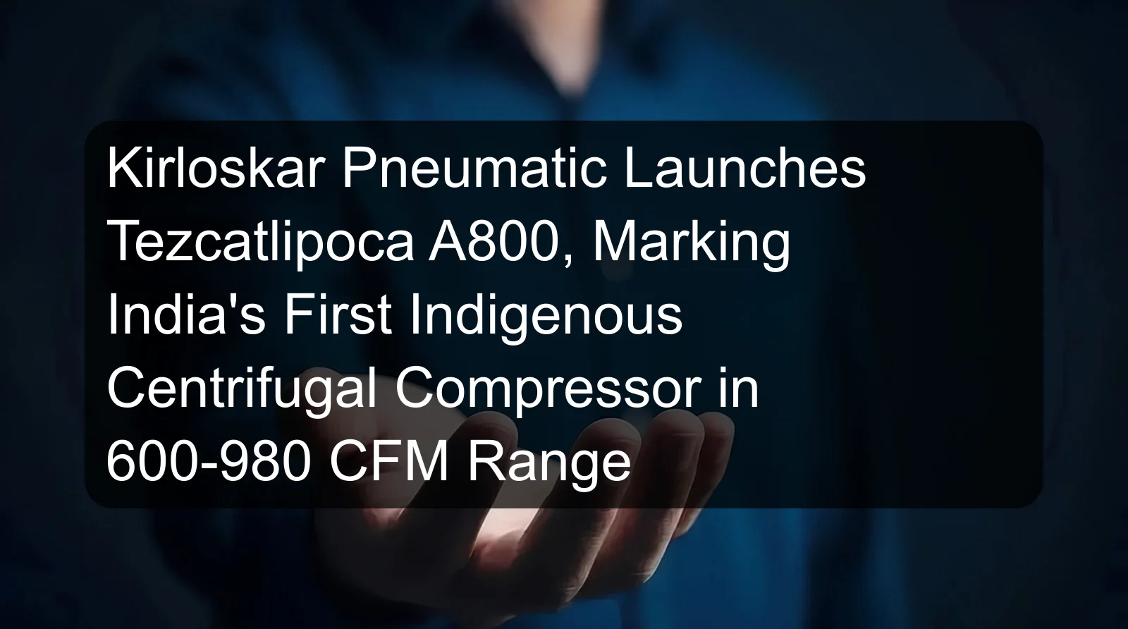 Kirloskar Pneumatic Launches Tezcatlipoca A800, Marking India's First Indigenous Centrifugal Compressor in 600-980 CFM Range