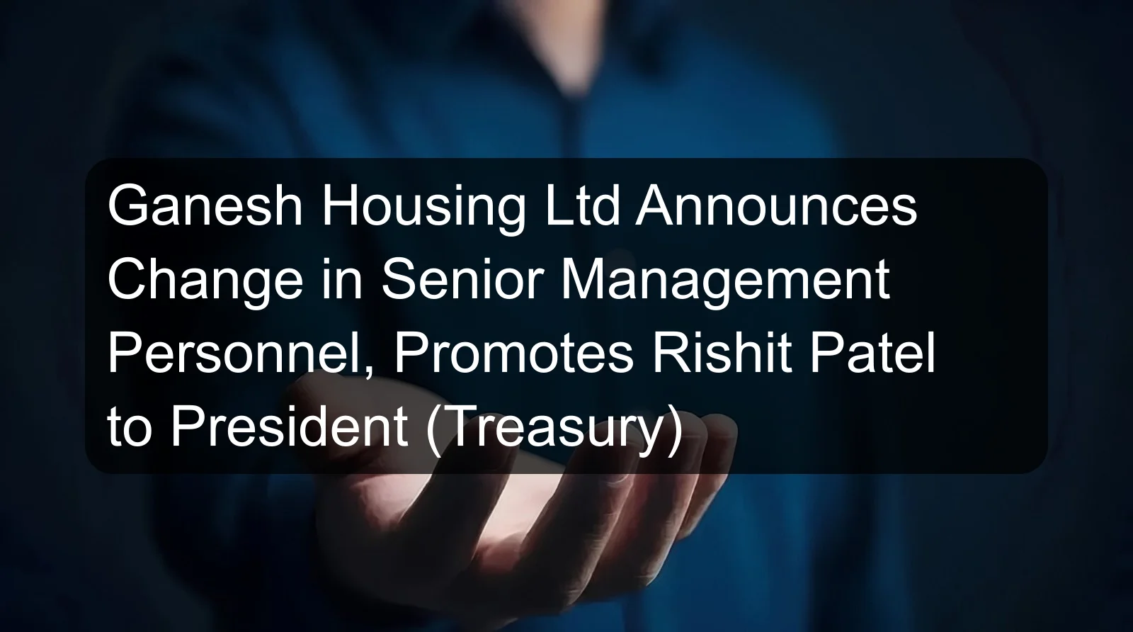 Ganesh Housing Ltd Announces Change in Senior Management Personnel, Promotes Rishit Patel to President (Treasury)