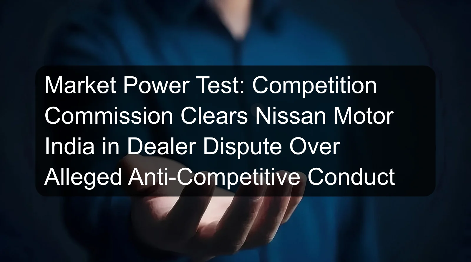 Market Power Test: Competition Commission Clears Nissan Motor India in Dealer Dispute Over Alleged Anti-Competitive Conduct