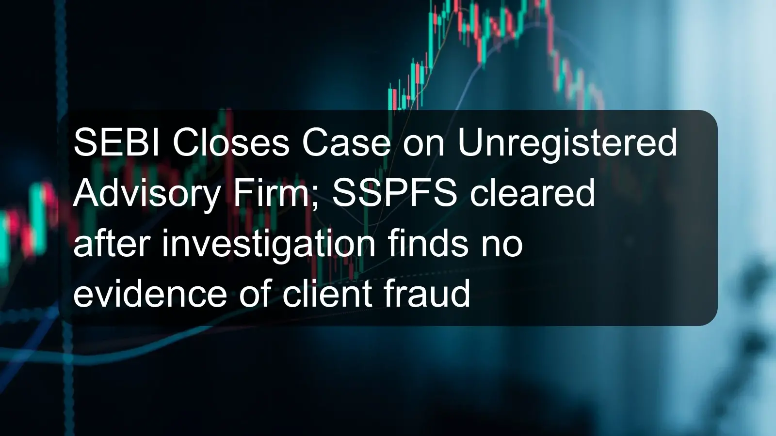SEBI Closes Case on Unregistered Advisory Firm; SSPFS cleared after investigation finds no evidence of client fraud