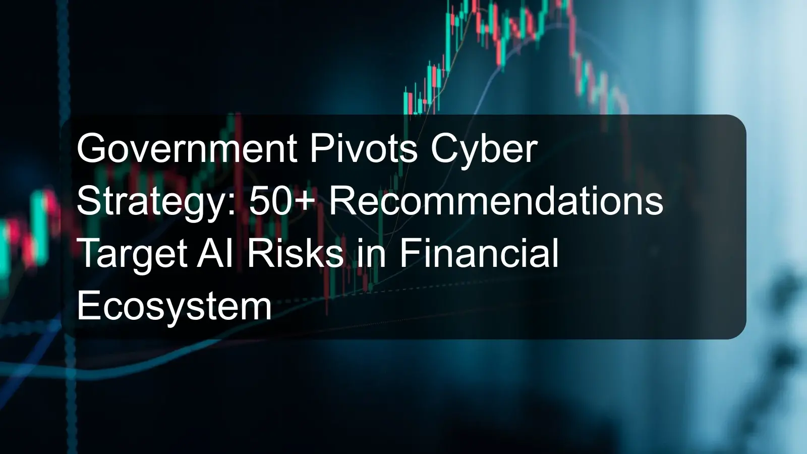Government Pivots Cyber Strategy: 50+ Recommendations Target AI Risks in Financial Ecosystem