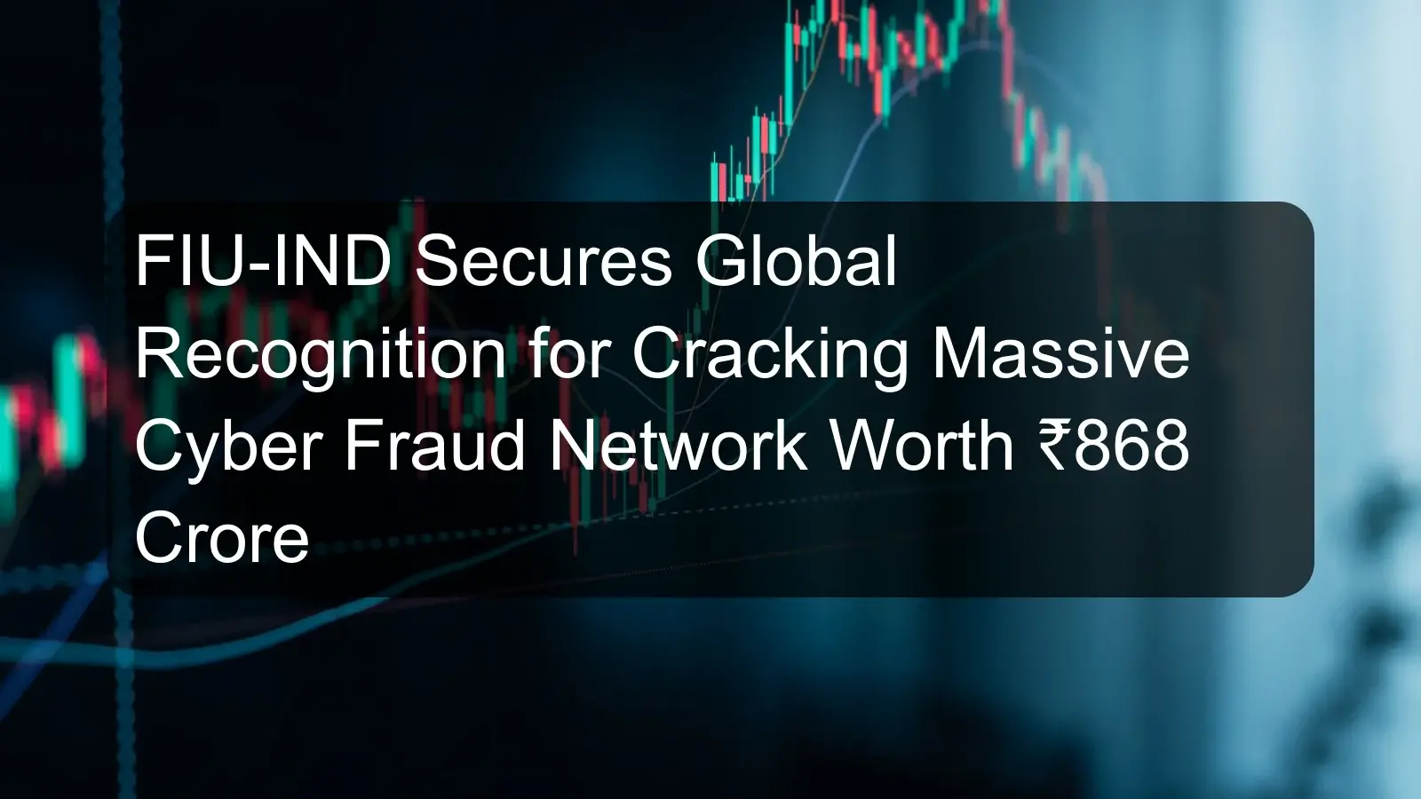 FIU-IND Secures Global Recognition for Cracking Massive Cyber Fraud Network Worth ₹868 Crore