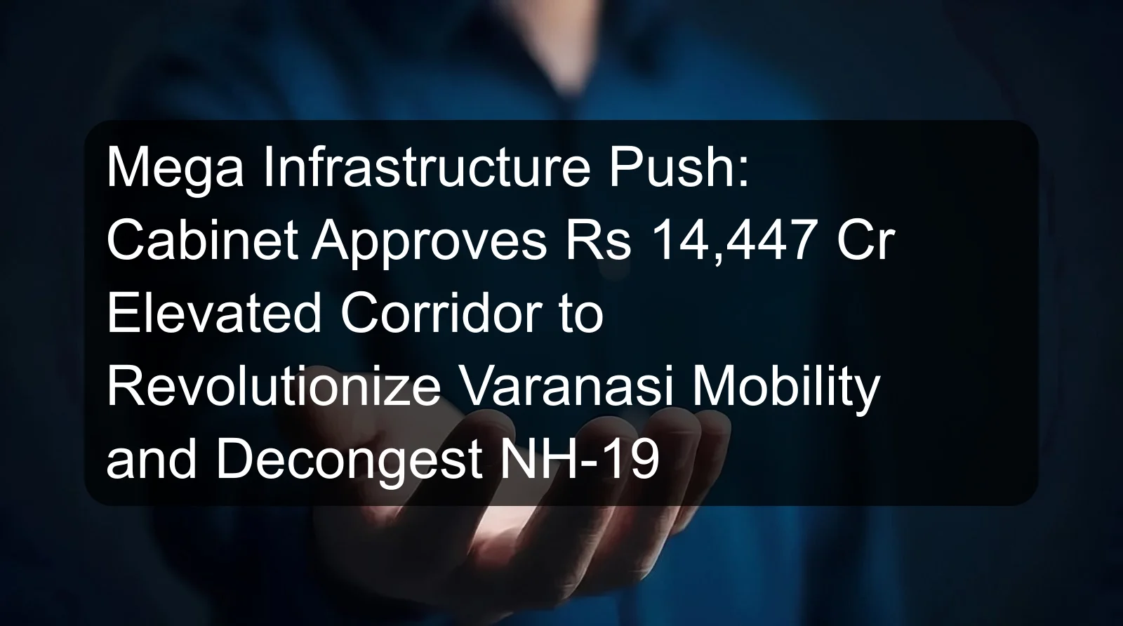 Mega Infrastructure Push: Cabinet Approves Rs 14,447 Cr Elevated Corridor to Revolutionize Varanasi Mobility and Decongest NH-19 Mega Infrastructure Push: Cabinet Approves Rs 14,447 Cr Elevated Corridor to Revolutionize Varanasi Mobility and Decongest NH-19