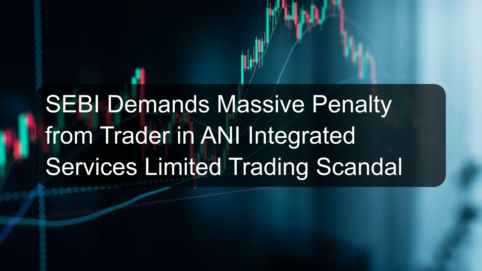 SEBI Demands Massive Penalty from Trader in ANI Integrated Services Limited Trading Scandal SEBI Demands Massive Penalty from Trader in ANI Integrated Services Limited Trading Scandal