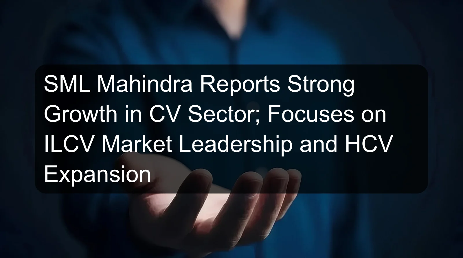 SML Mahindra Reports Strong Growth in CV Sector; Focuses on ILCV Market Leadership and HCV Expansion SML Mahindra Reports Strong Growth in CV Sector; Focuses on ILCV Market Leadership and HCV Expansion