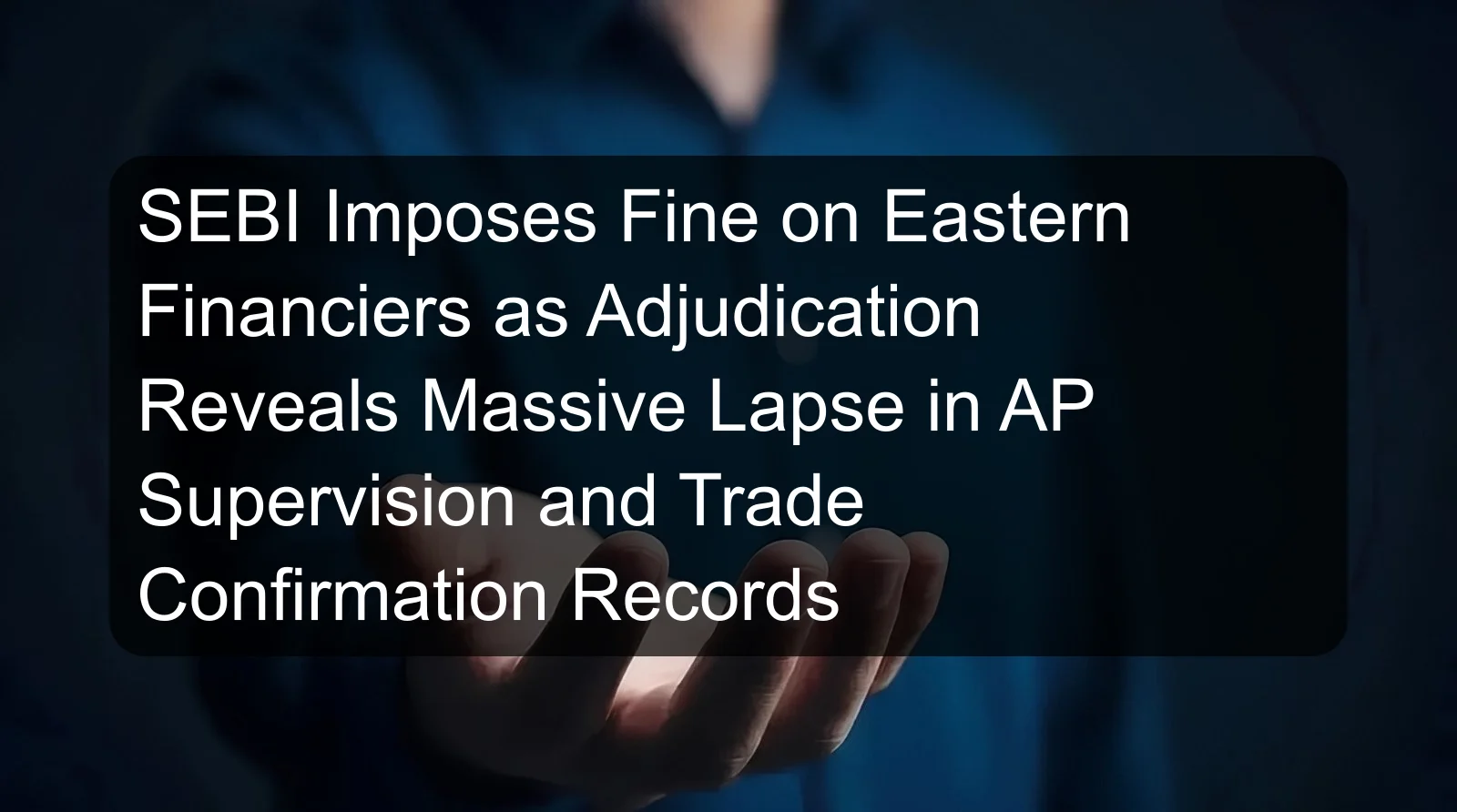 SEBI Imposes Fine on Eastern Financiers as Adjudication Reveals Massive Lapse in AP Supervision and Trade Confirmation Records