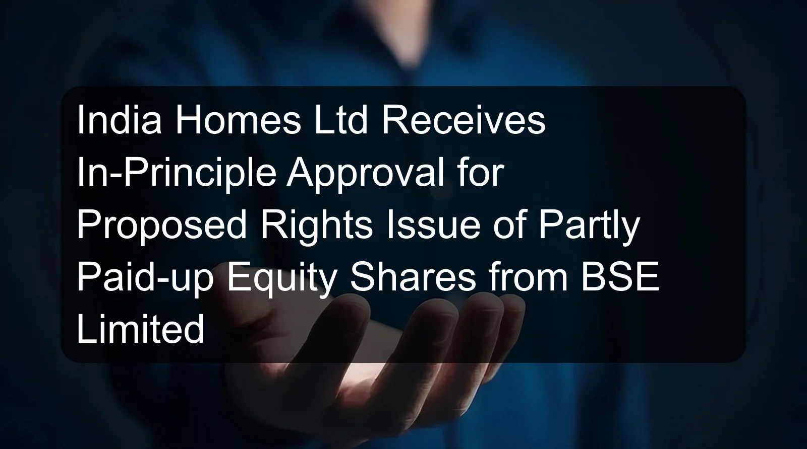 India Homes Ltd Receives In-Principle Approval for Proposed Rights Issue of Partly Paid-up Equity Shares from BSE Limited India Homes Ltd Receives In-Principle Approval for Proposed Rights Issue of Partly Paid-up Equity Shares from BSE Limited