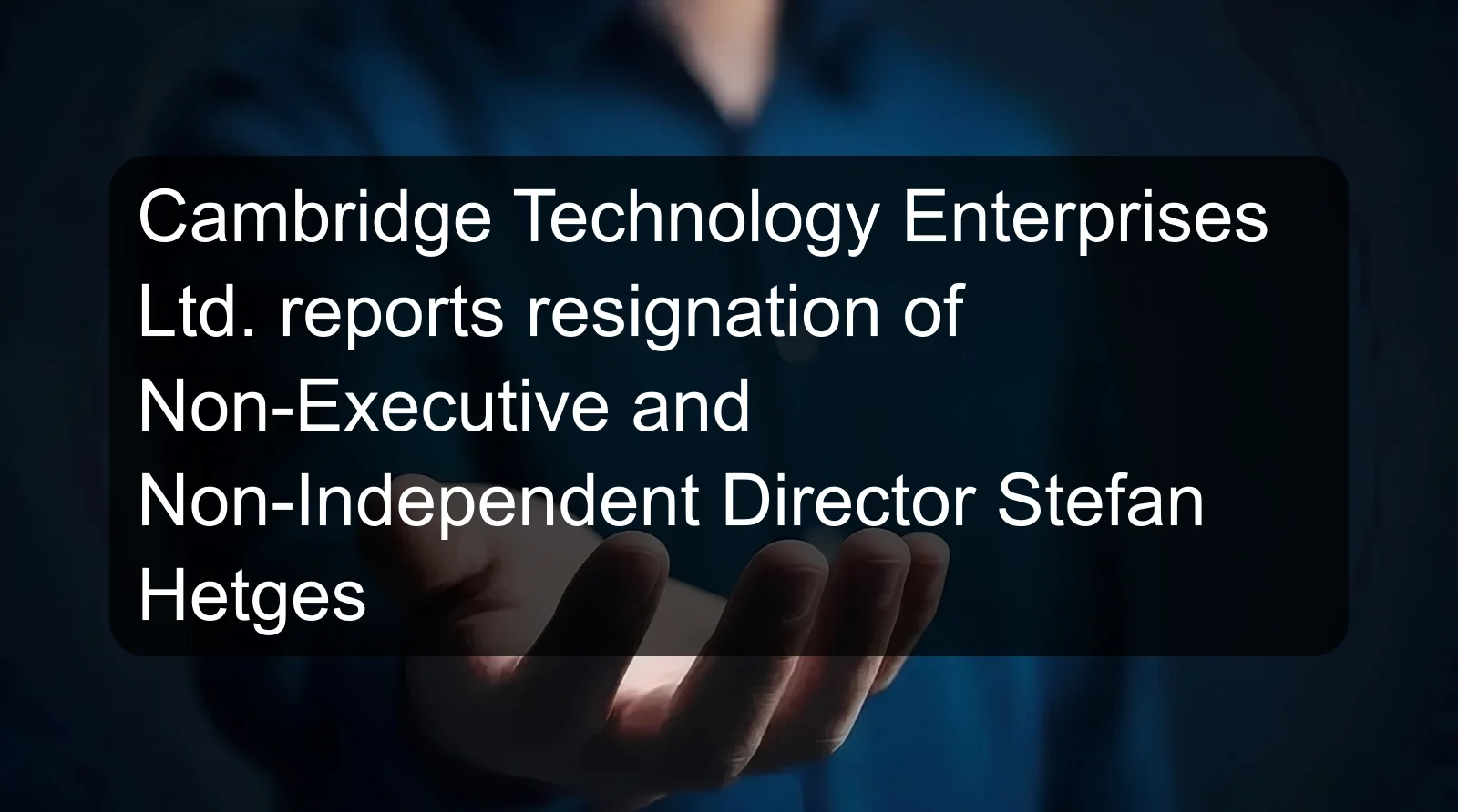 Cambridge Technology Enterprises Ltd. reports resignation of Non-Executive and Non-Independent Director Stefan Hetges Cambridge Technology Enterprises Ltd. reports resignation of Non-Executive and Non-Independent Director Stefan Hetges