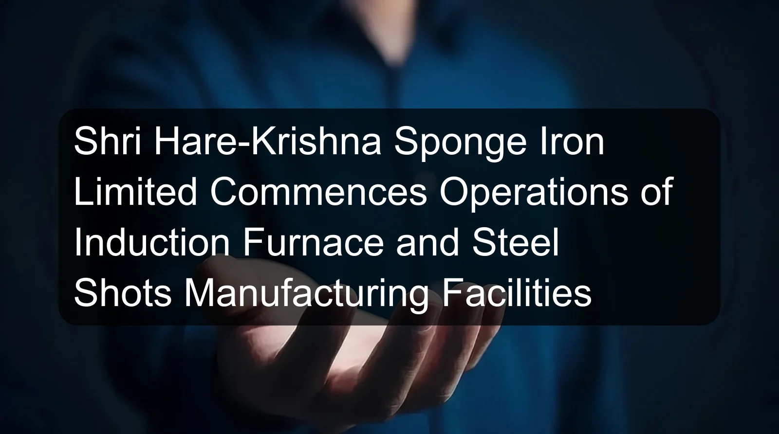 Shri Hare-Krishna Sponge Iron Limited Commences Operations of Induction Furnace and Steel Shots Manufacturing Facilities Shri Hare-Krishna Sponge Iron Limited Commences Operations of Induction Furnace and Steel Shots Manufacturing Facilities