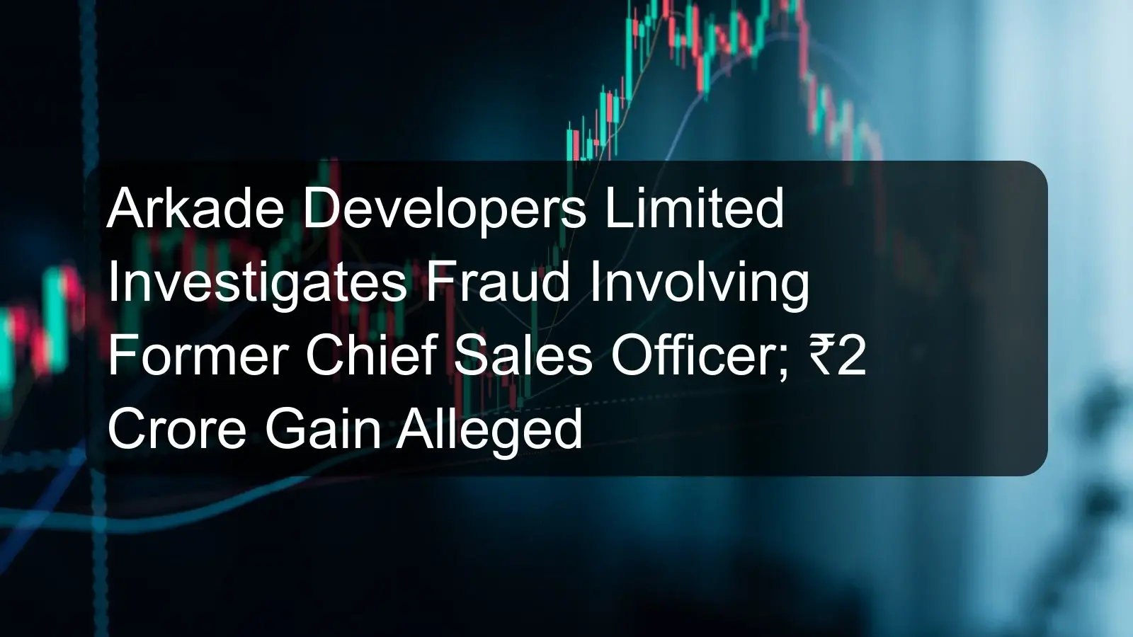 Arkade Developers Limited Investigates Fraud Involving Former Chief Sales Officer; ₹2 Crore Gain Alleged