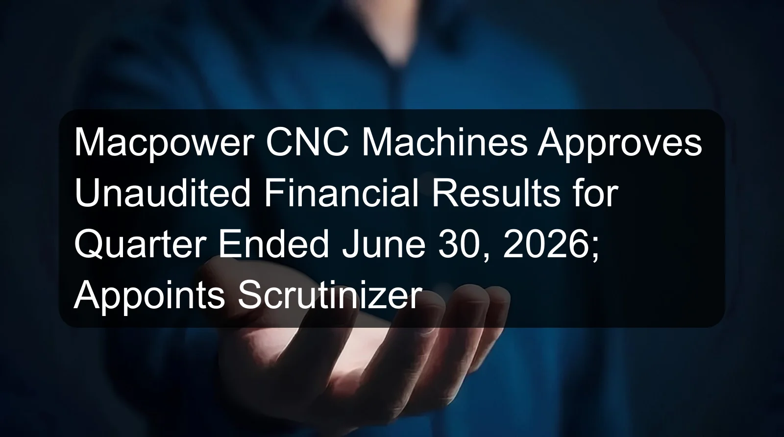 Macpower CNC Machines Approves Unaudited Financial Results for Quarter Ended June 30, 2026; Appoints Scrutinizer Macpower CNC Machines Approves Unaudited Financial Results for Quarter Ended June 30, 2026; Appoints Scrutinizer