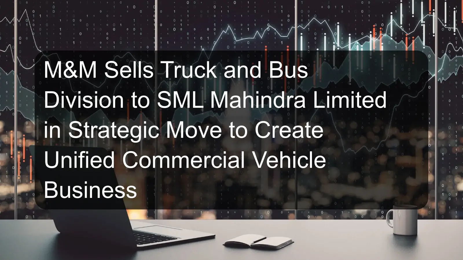 M&M Sells Truck and Bus Division to SML Mahindra Limited in Strategic Move to Create Unified Commercial Vehicle Business