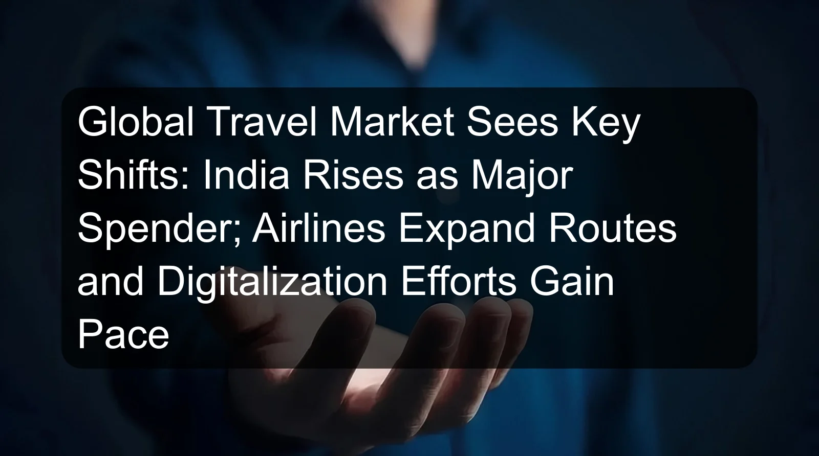 Global Travel Market Sees Key Shifts: India Rises as Major Spender; Airlines Expand Routes and Digitalization Efforts Gain Pace