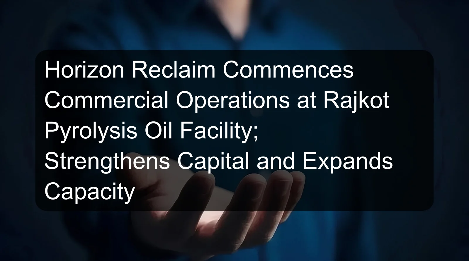 Horizon Reclaim Commences Commercial Operations at Rajkot Pyrolysis Oil Facility; Strengthens Capital and Expands Capacity Horizon Reclaim Commences Commercial Operations at Rajkot Pyrolysis Oil Facility; Strengthens Capital and Expands Capacity